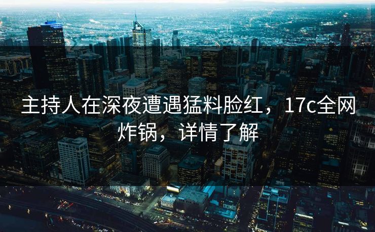 主持人在深夜遭遇猛料脸红，17c全网炸锅，详情了解