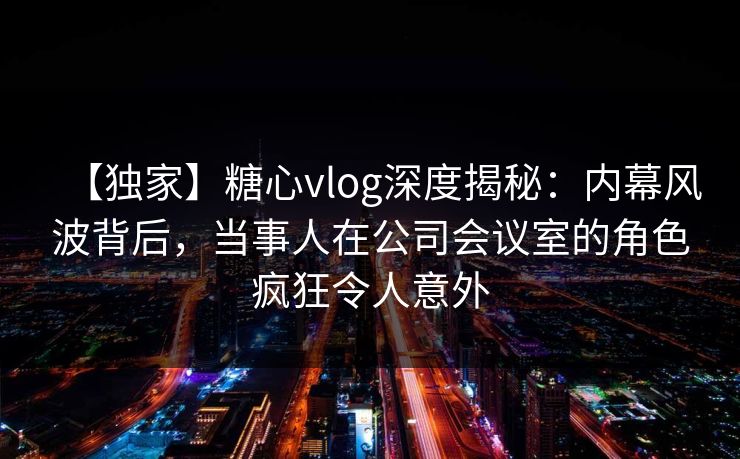 【独家】糖心vlog深度揭秘：内幕风波背后，当事人在公司会议室的角色疯狂令人意外