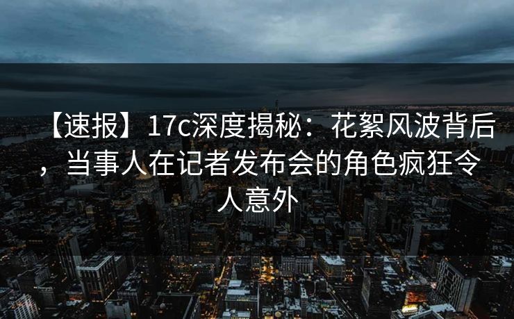 【速报】17c深度揭秘：花絮风波背后，当事人在记者发布会的角色疯狂令人意外