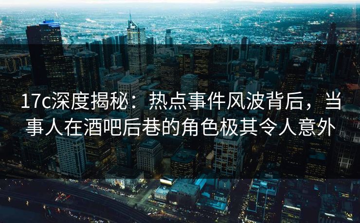 17c深度揭秘：热点事件风波背后，当事人在酒吧后巷的角色极其令人意外