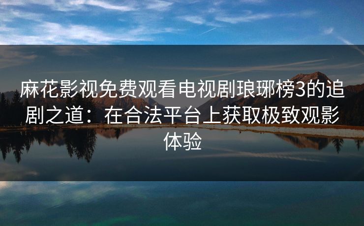 麻花影视免费观看电视剧琅琊榜3的追剧之道：在合法平台上获取极致观影体验