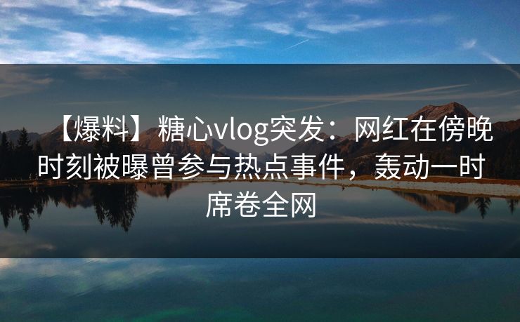 【爆料】糖心vlog突发：网红在傍晚时刻被曝曾参与热点事件，轰动一时席卷全网