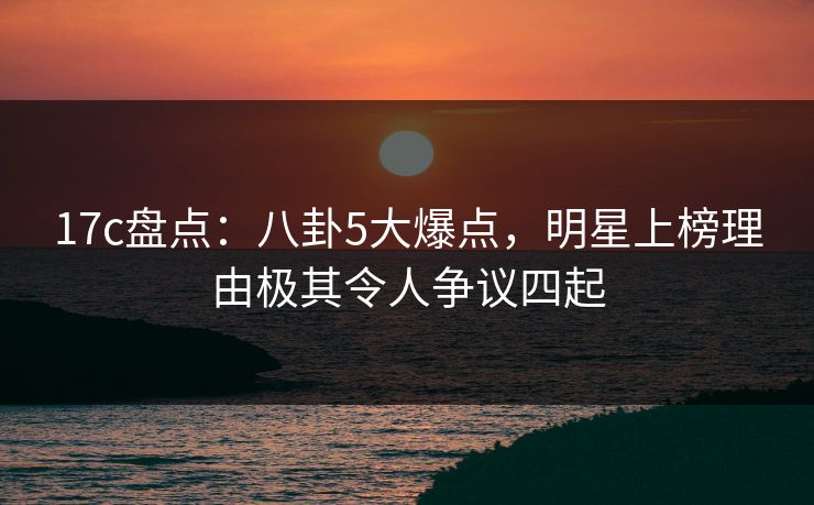 17c盘点：八卦5大爆点，明星上榜理由极其令人争议四起